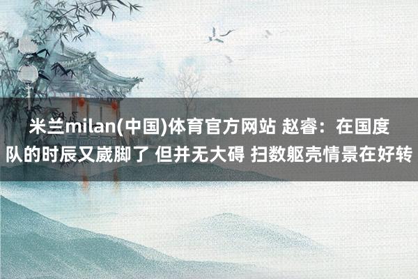 米兰milan(中国)体育官方网站 赵睿：在国度队的时辰又崴脚了 但并无大碍 扫数躯壳情景在好转