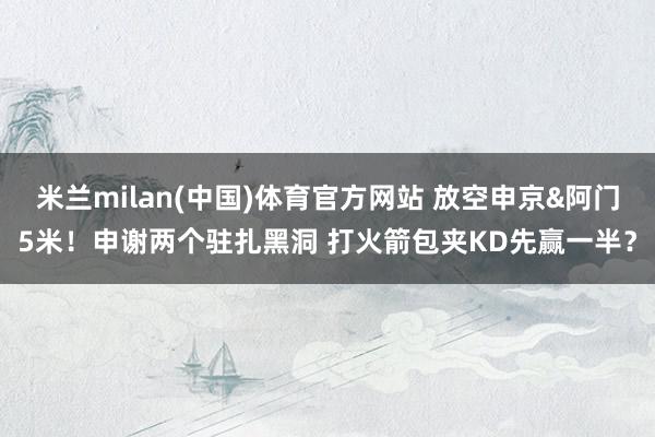 米兰milan(中国)体育官方网站 放空申京&阿门5米！申谢两个驻扎黑洞 打火箭包夹KD先赢一半？