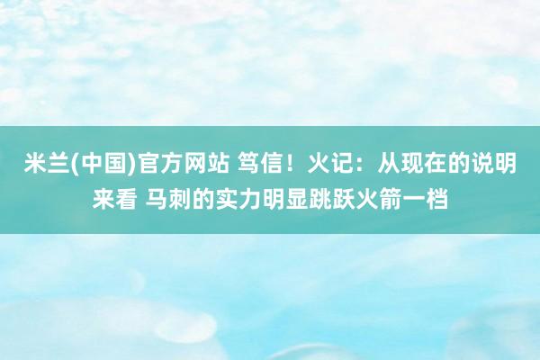 米兰(中国)官方网站 笃信！火记：从现在的说明来看 马刺的实力明显跳跃火箭一档