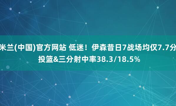 米兰(中国)官方网站 低迷！伊森昔日7战场均仅7.7分 投篮&三分射中率38.3/18.5%