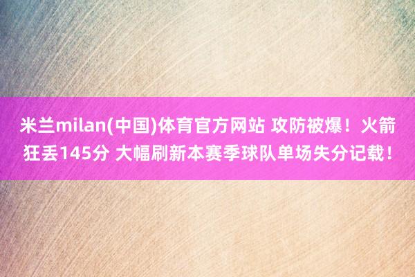 米兰milan(中国)体育官方网站 攻防被爆！火箭狂丢145分 大幅刷新本赛季球队单场失分记载！