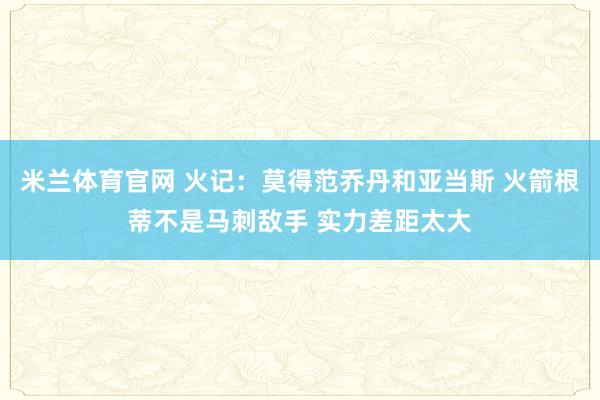米兰体育官网 火记：莫得范乔丹和亚当斯 火箭根蒂不是马刺敌手 实力差距太大