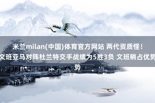 米兰milan(中国)体育官方网站 两代资质怪！文班亚马对阵杜兰特交手战绩为5胜3负 文班稍占优势