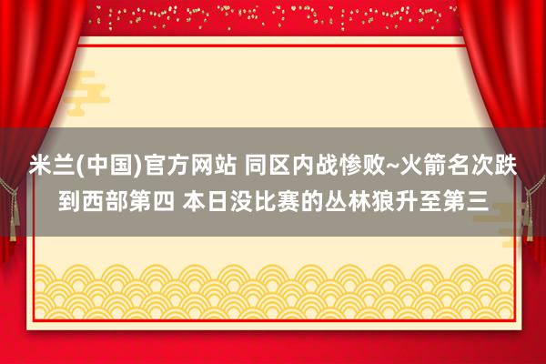 米兰(中国)官方网站 同区内战惨败~火箭名次跌到西部第四 本日没比赛的丛林狼升至第三