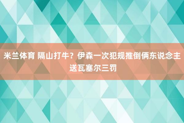 米兰体育 隔山打牛？伊森一次犯规推倒俩东说念主 送瓦塞尔三罚