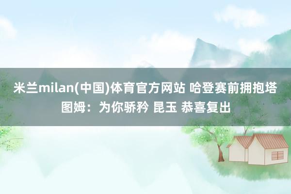 米兰milan(中国)体育官方网站 哈登赛前拥抱塔图姆：为你骄矜 昆玉 恭喜复出