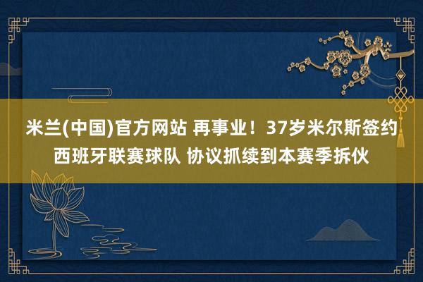 米兰(中国)官方网站 再事业！37岁米尔斯签约西班牙联赛球队 协议抓续到本赛季拆伙