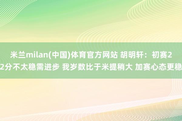 米兰milan(中国)体育官方网站 胡明轩：初赛22分不太稳需进步 我岁数比于米提稍大 加赛心态更稳