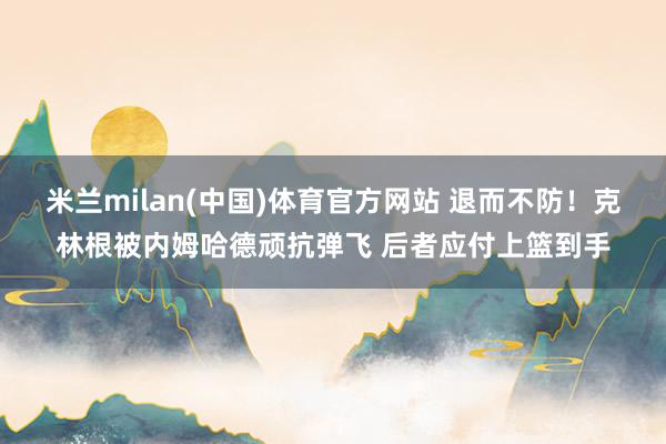 米兰milan(中国)体育官方网站 退而不防！克林根被内姆哈德顽抗弹飞 后者应付上篮到手