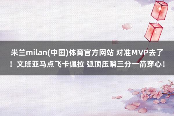 米兰milan(中国)体育官方网站 对准MVP去了！文班亚马点飞卡佩拉 弧顶压哨三分一箭穿心！