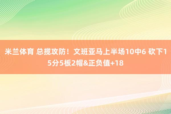米兰体育 总揽攻防！文班亚马上半场10中6 砍下15分5板2帽&正负值+18