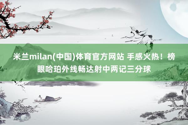 米兰milan(中国)体育官方网站 手感火热！榜眼哈珀外线畅达射中两记三分球