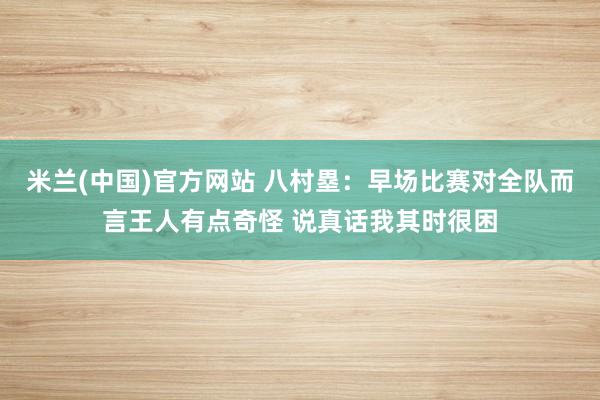 米兰(中国)官方网站 八村塁：早场比赛对全队而言王人有点奇怪 说真话我其时很困