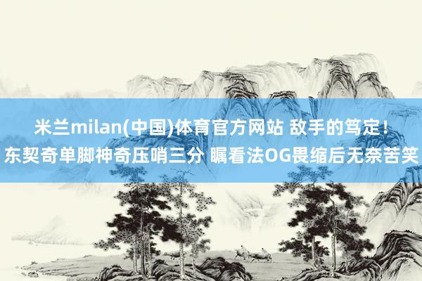 米兰milan(中国)体育官方网站 敌手的笃定！东契奇单脚神奇压哨三分 瞩看法OG畏缩后无奈苦笑