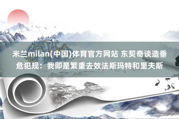 米兰milan(中国)体育官方网站 东契奇谈造垂危犯规：我即是繁重去效法斯玛特和里夫斯