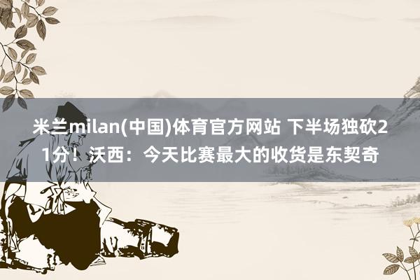 米兰milan(中国)体育官方网站 下半场独砍21分！沃西：今天比赛最大的收货是东契奇