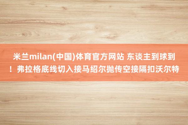 米兰milan(中国)体育官方网站 东谈主到球到！弗拉格底线切入接马绍尔抛传空接隔扣沃尔特