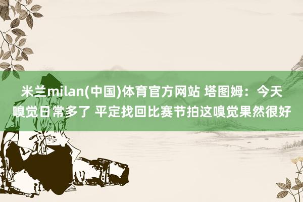 米兰milan(中国)体育官方网站 塔图姆：今天嗅觉日常多了 平定找回比赛节拍这嗅觉果然很好