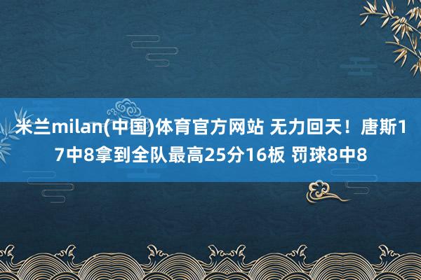 米兰milan(中国)体育官方网站 无力回天！唐斯17中8拿到全队最高25分16板 罚球8中8