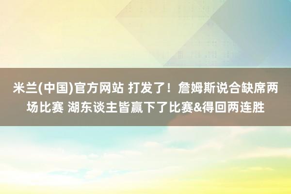 米兰(中国)官方网站 打发了！詹姆斯说合缺席两场比赛 湖东谈主皆赢下了比赛&得回两连胜