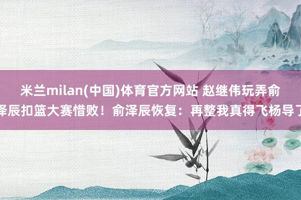 米兰milan(中国)体育官方网站 赵继伟玩弄俞泽辰扣篮大赛惜败！俞泽辰恢复：再整我真得飞杨导了
