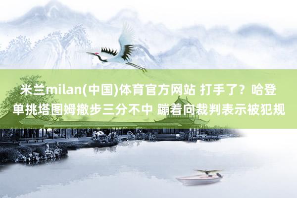 米兰milan(中国)体育官方网站 打手了？哈登单挑塔图姆撤步三分不中 蹦着向裁判表示被犯规