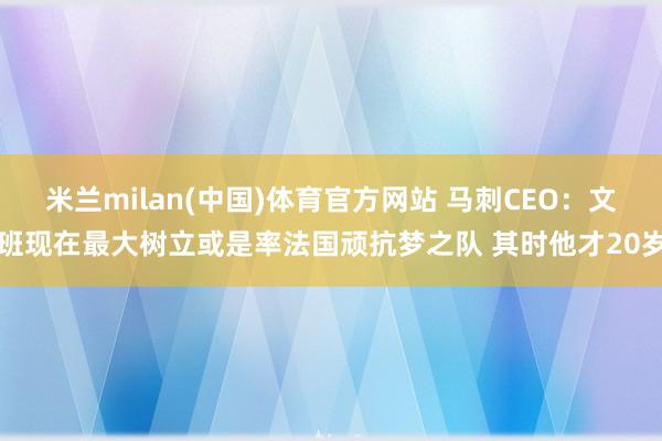 米兰milan(中国)体育官方网站 马刺CEO：文班现在最大树立或是率法国顽抗梦之队 其时他才20岁