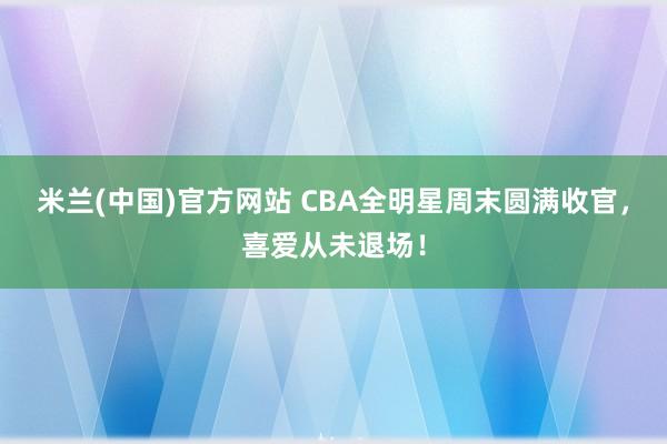 米兰(中国)官方网站 CBA全明星周末圆满收官，<a href=