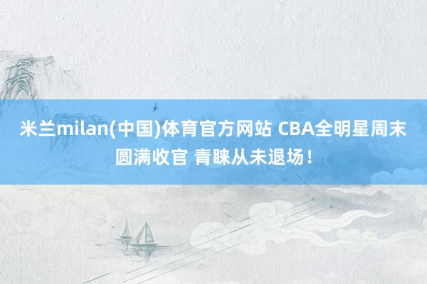 米兰milan(中国)体育官方网站 CBA全明星周末圆满收官 青睐从未退场！