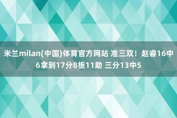 米兰milan(中国)体育官方网站 准三双！赵睿16中6拿到17分8板11助 三分13中5