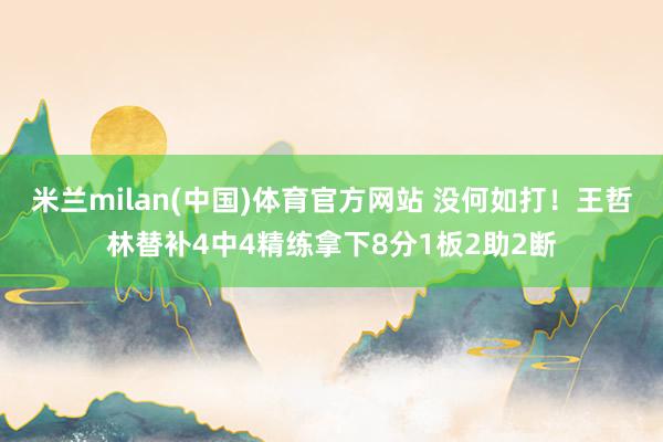 米兰milan(中国)体育官方网站 没何如打！王哲林替补4中4精练拿下8分1板2助2断