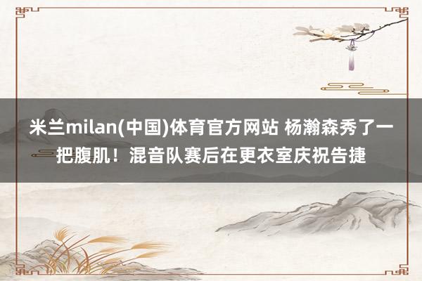 米兰milan(中国)体育官方网站 杨瀚森秀了一把腹肌！混音队赛后在更衣室庆祝告捷