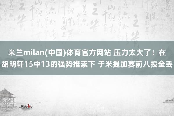 米兰milan(中国)体育官方网站 压力太大了！在胡明轩15中13的强势推崇下 于米提加赛前八投全丢