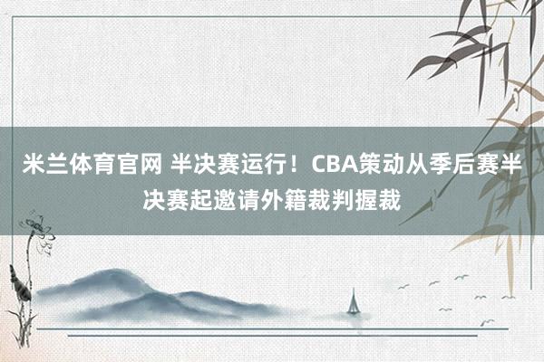 米兰体育官网 半决赛运行！CBA策动从季后赛半决赛起邀请外籍裁判握裁