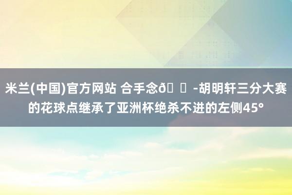米兰(中国)官方网站 合手念😭胡明轩三分大赛的花球点继承了亚洲杯绝杀不进的左侧45°