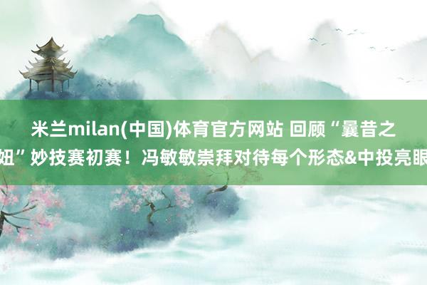 米兰milan(中国)体育官方网站 回顾“曩昔之妞”妙技赛初赛！冯敏敏崇拜对待每个形态&中投亮眼