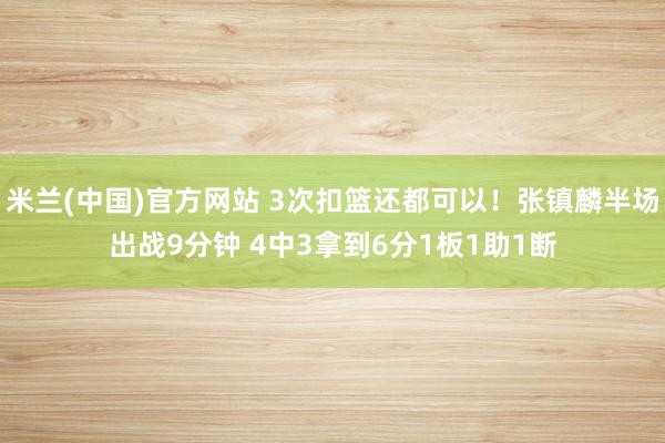 米兰(中国)官方网站 3次扣篮还都可以！张镇麟半场出战9分钟 4中3拿到6分1板1助1断