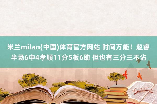 米兰milan(中国)体育官方网站 时间万能！赵睿半场6中4孝顺11分5板6助 但也有三分三不沾