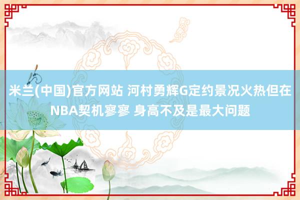 米兰(中国)官方网站 河村勇辉G定约景况火热但在NBA契机寥寥 身高不及是最大问题