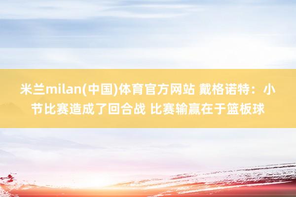 米兰milan(中国)体育官方网站 戴格诺特：小节比赛造成了回合战 比赛输赢在于篮板球