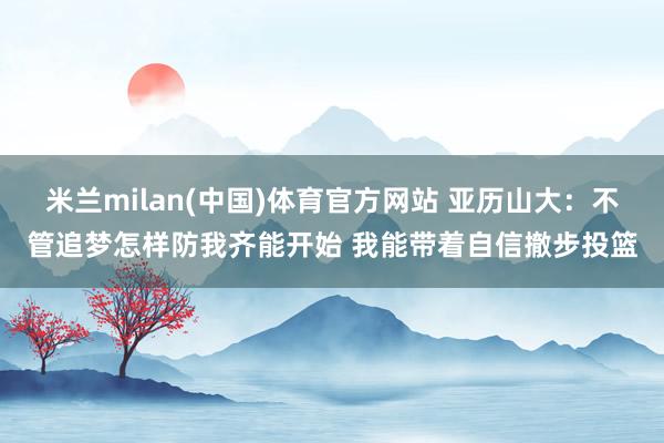 米兰milan(中国)体育官方网站 亚历山大：不管追梦怎样防我齐能开始 我能带着自信撤步投篮