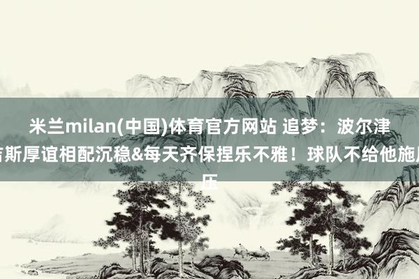 米兰milan(中国)体育官方网站 追梦：波尔津吉斯厚谊相配沉稳&每天齐保捏乐不雅！球队不给他施压