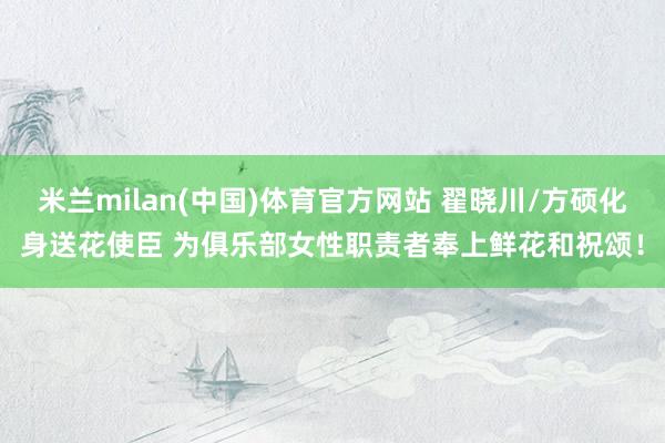 米兰milan(中国)体育官方网站 翟晓川/方硕化身送花使臣 为俱乐部女性职责者奉上鲜花和祝颂！
