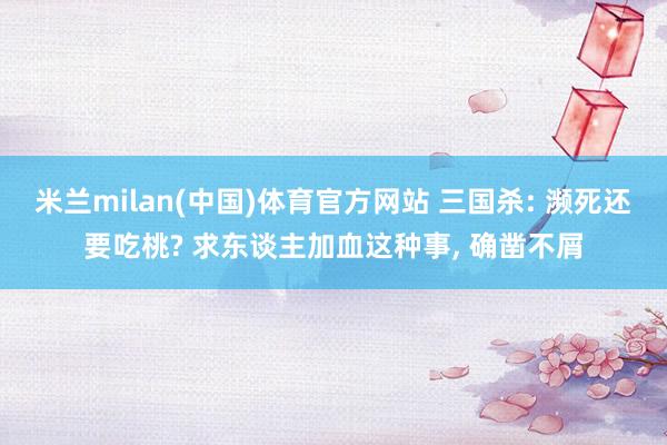米兰milan(中国)体育官方网站 三国杀: 濒死还要吃桃? 求东谈主加血这种事， 确凿不屑