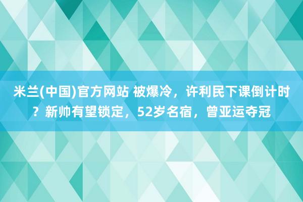 米兰(中国)官方网站 被爆冷，许利民下课倒计时？新帅有望锁定，52岁名宿，曾亚运夺冠