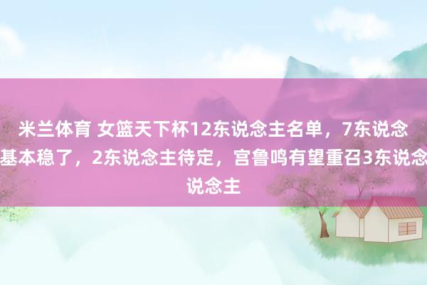 米兰体育 女篮天下杯12东说念主名单，7东说念主基本稳了，2东说念主待定，宫鲁鸣有望重召3东说念主