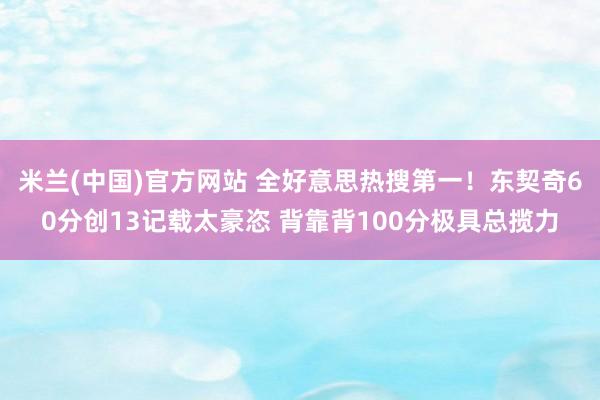 米兰(中国)官方网站 全好意思热搜第一！东契奇60分创13记载太豪恣 背靠背100分极具总揽力
