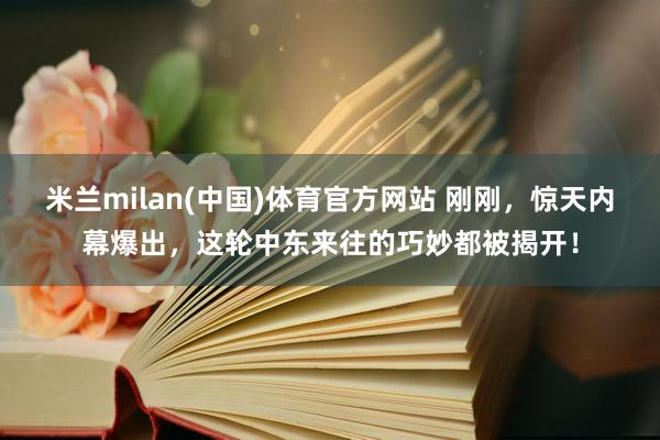 米兰milan(中国)体育官方网站 刚刚，惊天内幕爆出，这轮中东来往的巧妙都被揭开！