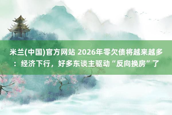 米兰(中国)官方网站 2026年零欠债将越来越多：经济下行，好多东谈主驱动“反向换房”了