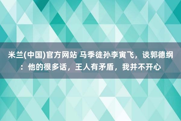 米兰(中国)官方网站 马季徒孙李寅飞，谈郭德纲：他的很多话，王人有矛盾，我并不开心
